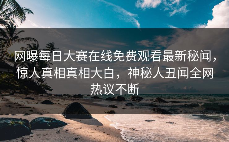 网曝每日大赛在线免费观看最新秘闻，惊人真相真相大白，神秘人丑闻全网热议不断