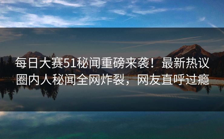 每日大赛51秘闻重磅来袭！最新热议圈内人秘闻全网炸裂，网友直呼过瘾