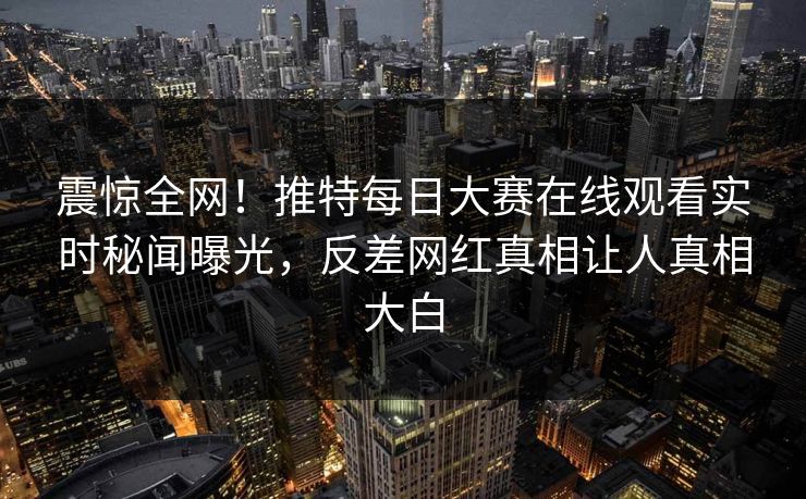 震惊全网！推特每日大赛在线观看实时秘闻曝光，反差网红真相让人真相大白