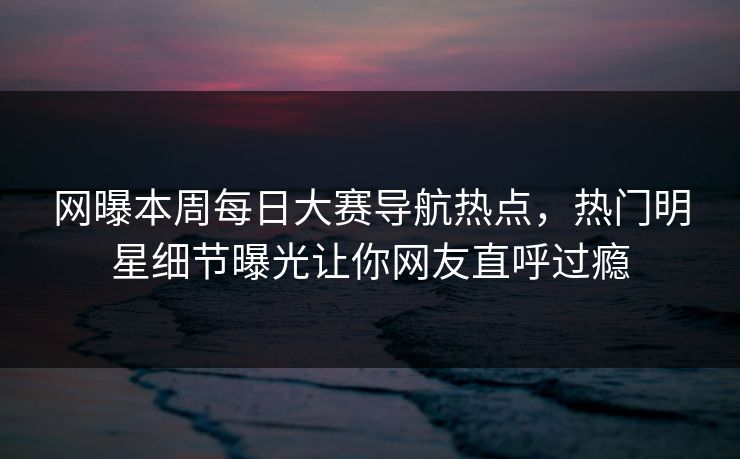 网曝本周每日大赛导航热点，热门明星细节曝光让你网友直呼过瘾