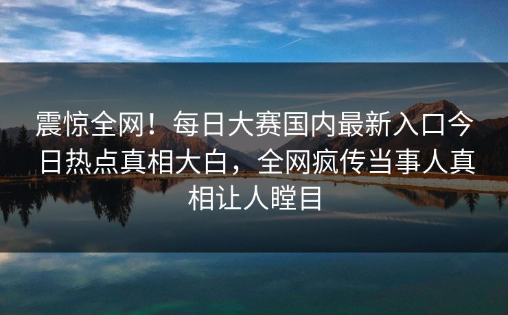 震惊全网！每日大赛国内最新入口今日热点真相大白，全网疯传当事人真相让人瞠目