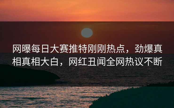 网曝每日大赛推特刚刚热点，劲爆真相真相大白，网红丑闻全网热议不断