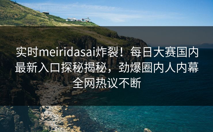 实时meiridasai炸裂！每日大赛国内最新入口探秘揭秘，劲爆圈内人内幕全网热议不断