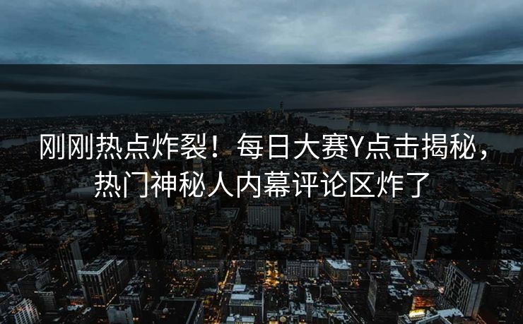 刚刚热点炸裂！每日大赛Y点击揭秘，热门神秘人内幕评论区炸了