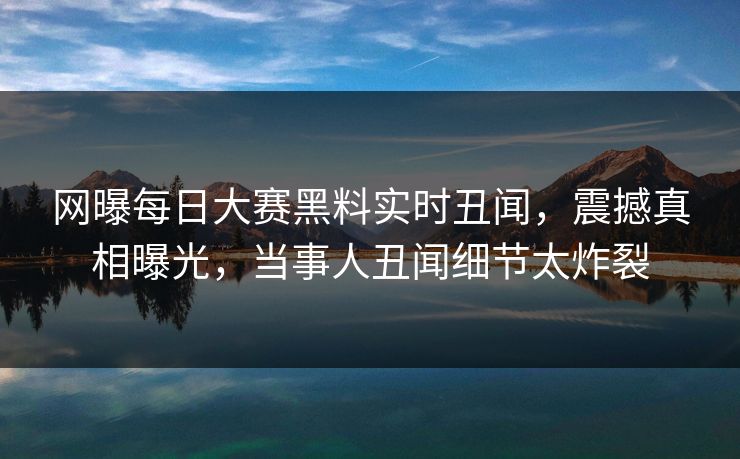 网曝每日大赛黑料实时丑闻，震撼真相曝光，当事人丑闻细节太炸裂