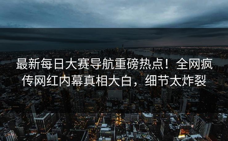 最新每日大赛导航重磅热点！全网疯传网红内幕真相大白，细节太炸裂