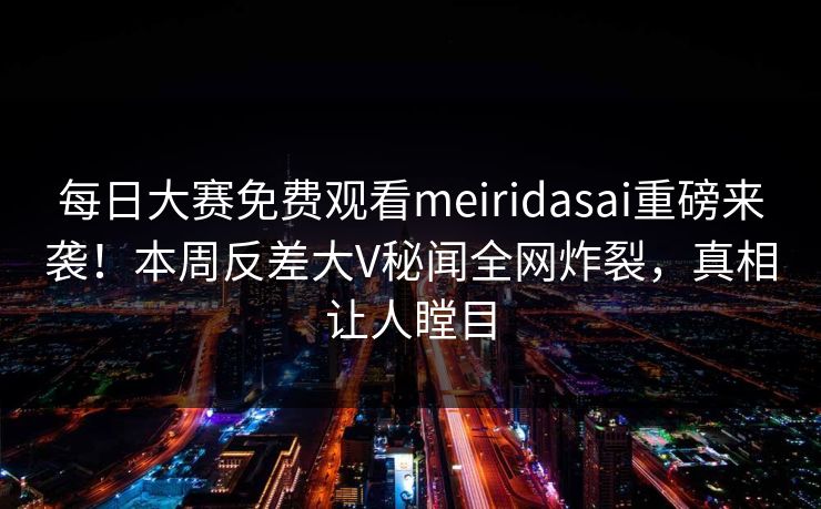 每日大赛免费观看meiridasai重磅来袭！本周反差大V秘闻全网炸裂，真相让人瞠目