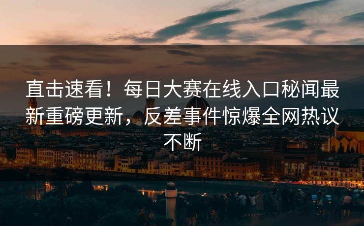 直击速看！每日大赛在线入口秘闻最新重磅更新，反差事件惊爆全网热议不断