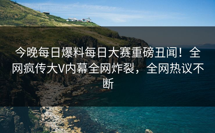 今晚每日爆料每日大赛重磅丑闻！全网疯传大V内幕全网炸裂，全网热议不断