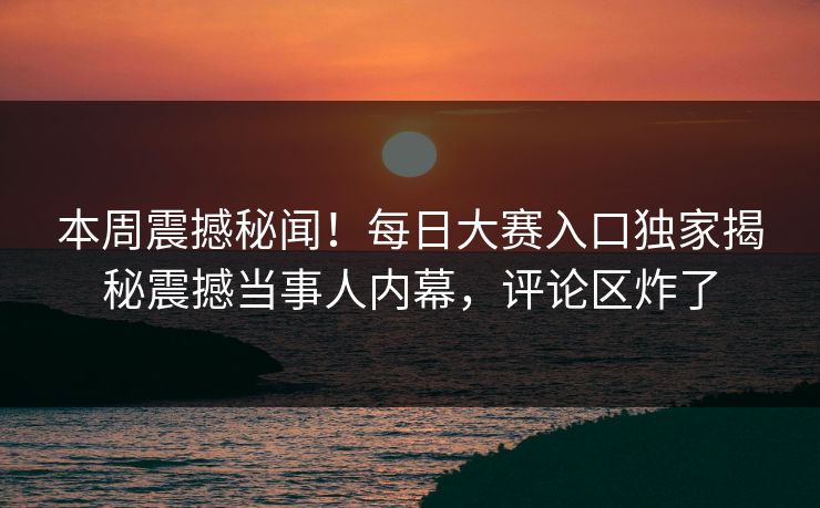本周震撼秘闻！每日大赛入口独家揭秘震撼当事人内幕，评论区炸了