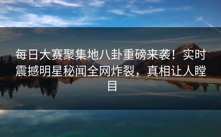 每日大赛聚集地八卦重磅来袭！实时震撼明星秘闻全网炸裂，真相让人瞠目