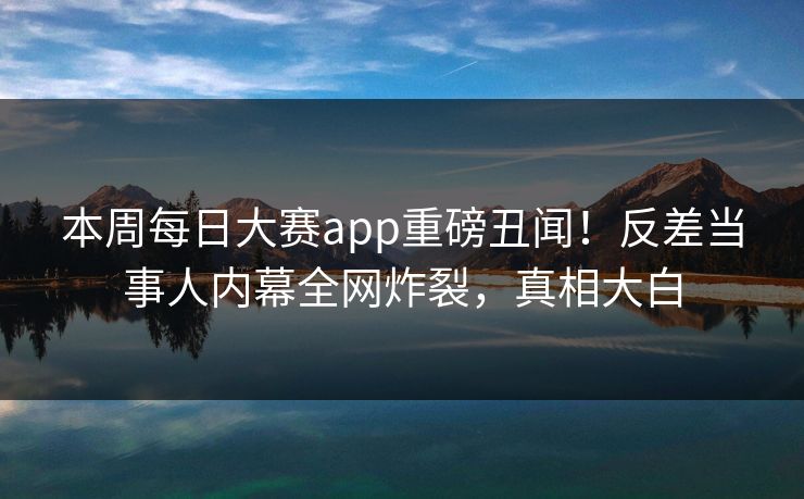 本周每日大赛app重磅丑闻！反差当事人内幕全网炸裂，真相大白