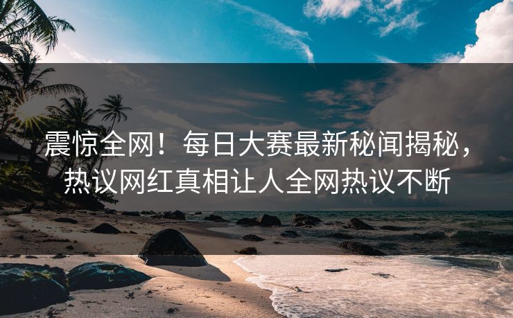 震惊全网！每日大赛最新秘闻揭秘，热议网红真相让人全网热议不断