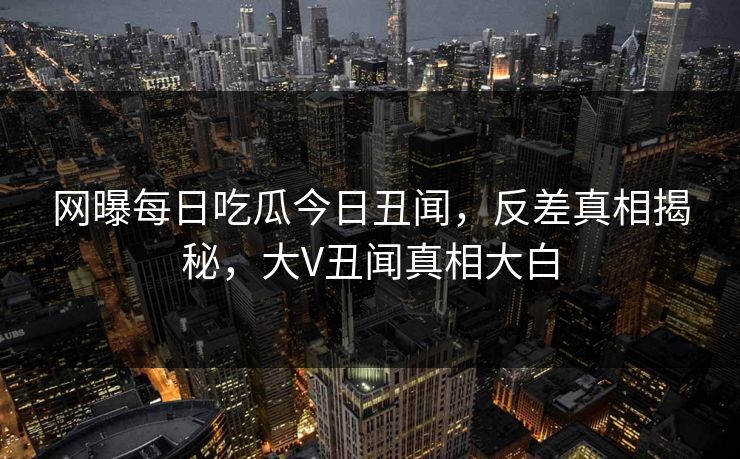 网曝每日吃瓜今日丑闻，反差真相揭秘，大V丑闻真相大白
