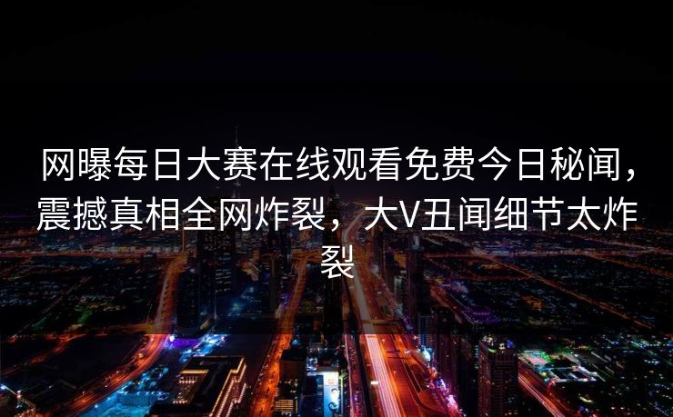 网曝每日大赛在线观看免费今日秘闻，震撼真相全网炸裂，大V丑闻细节太炸裂