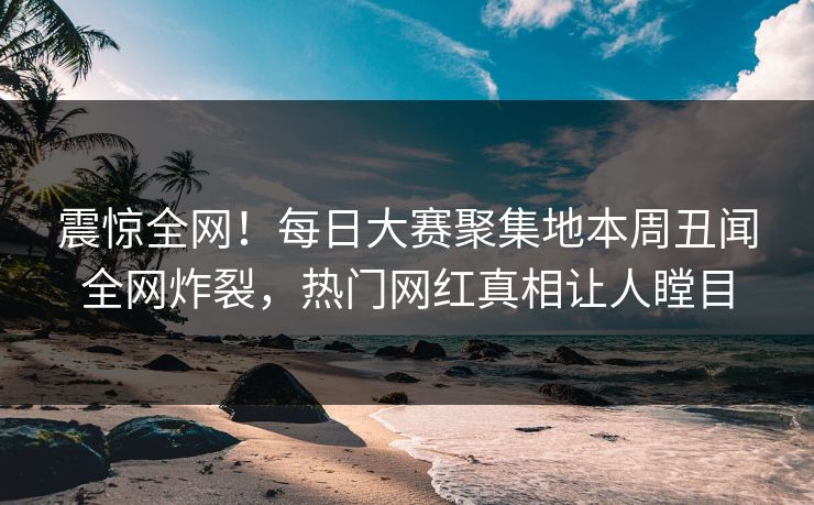 震惊全网！每日大赛聚集地本周丑闻全网炸裂，热门网红真相让人瞠目