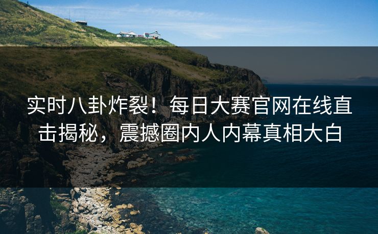 实时八卦炸裂！每日大赛官网在线直击揭秘，震撼圈内人内幕真相大白