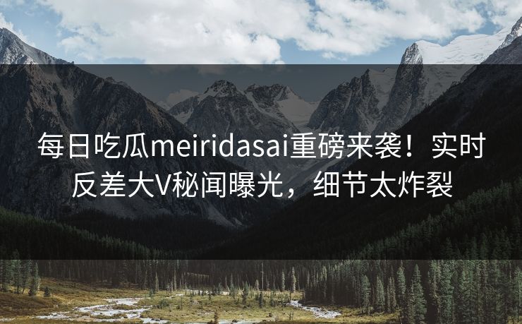 每日吃瓜meiridasai重磅来袭！实时反差大V秘闻曝光，细节太炸裂