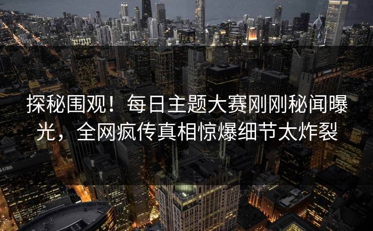 探秘围观！每日主题大赛刚刚秘闻曝光，全网疯传真相惊爆细节太炸裂