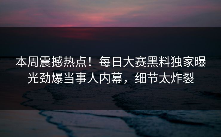 本周震撼热点！每日大赛黑料独家曝光劲爆当事人内幕，细节太炸裂