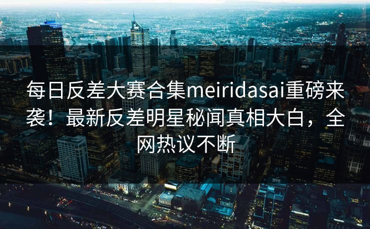 每日反差大赛合集meiridasai重磅来袭！最新反差明星秘闻真相大白，全网热议不断