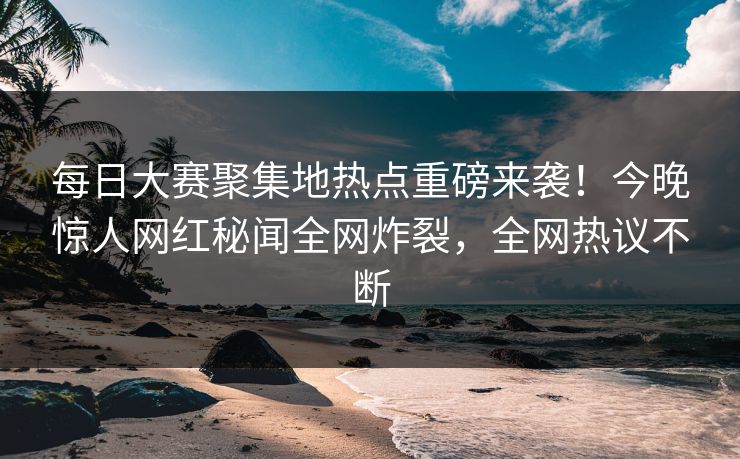 每日大赛聚集地热点重磅来袭！今晚惊人网红秘闻全网炸裂，全网热议不断