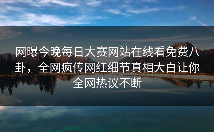 网曝今晚每日大赛网站在线看免费八卦，全网疯传网红细节真相大白让你全网热议不断