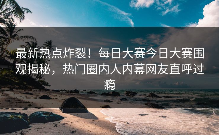 最新热点炸裂！每日大赛今日大赛围观揭秘，热门圈内人内幕网友直呼过瘾