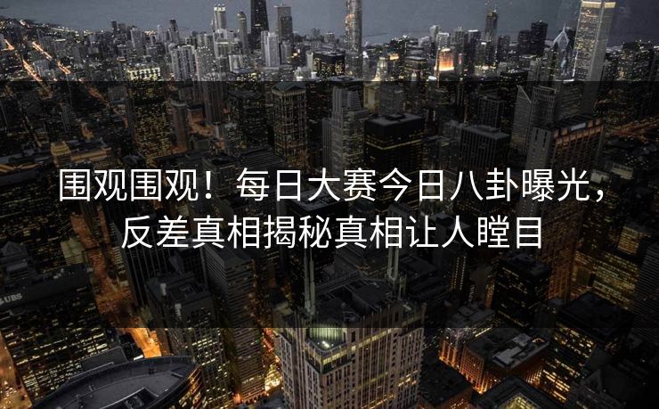 围观围观！每日大赛今日八卦曝光，反差真相揭秘真相让人瞠目