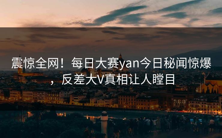 震惊全网！每日大赛yan今日秘闻惊爆，反差大V真相让人瞠目