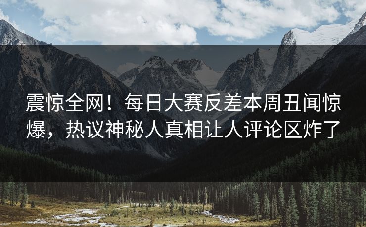 震惊全网！每日大赛反差本周丑闻惊爆，热议神秘人真相让人评论区炸了