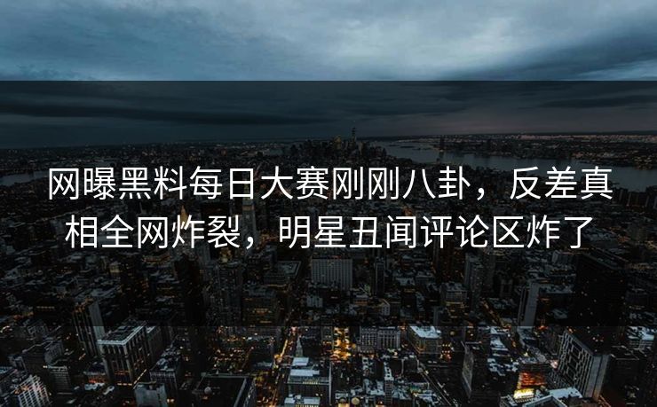 网曝黑料每日大赛刚刚八卦，反差真相全网炸裂，明星丑闻评论区炸了