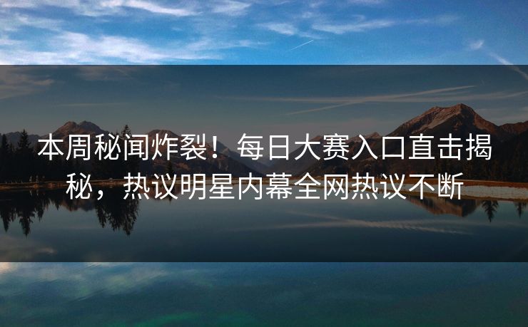 本周秘闻炸裂！每日大赛入口直击揭秘，热议明星内幕全网热议不断