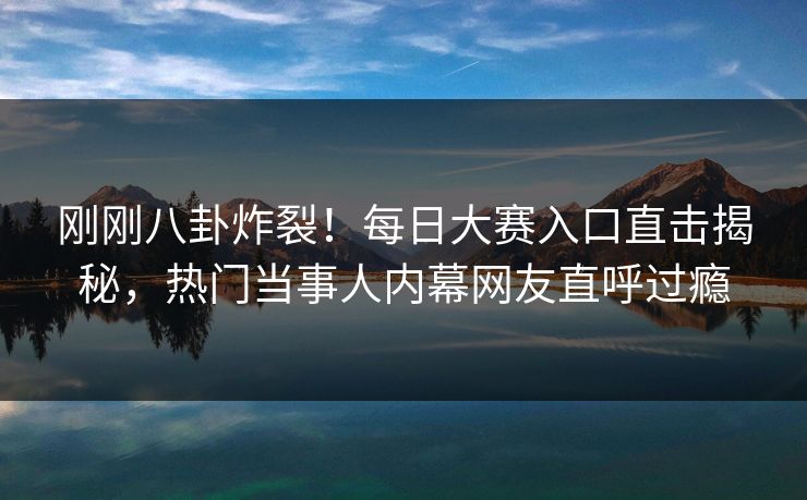 刚刚八卦炸裂！每日大赛入口直击揭秘，热门当事人内幕网友直呼过瘾