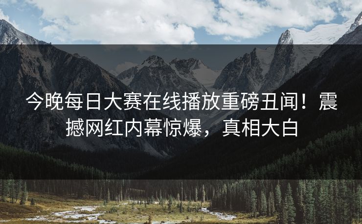 今晚每日大赛在线播放重磅丑闻！震撼网红内幕惊爆，真相大白