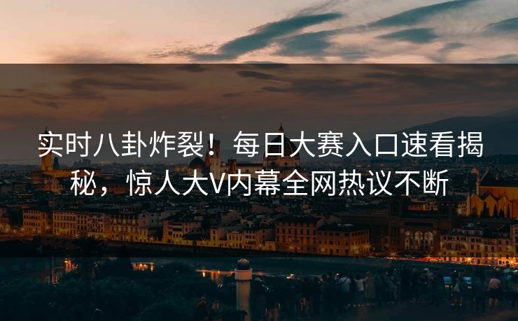 实时八卦炸裂！每日大赛入口速看揭秘，惊人大V内幕全网热议不断