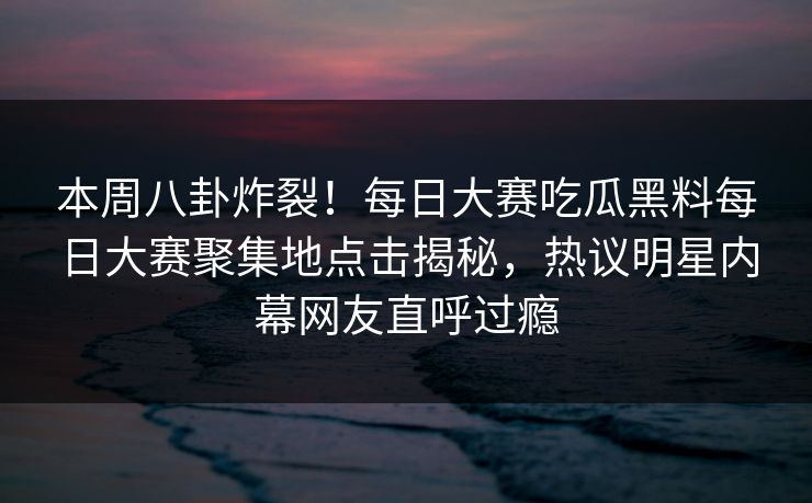 本周八卦炸裂！每日大赛吃瓜黑料每日大赛聚集地点击揭秘，热议明星内幕网友直呼过瘾