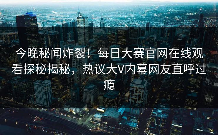 今晚秘闻炸裂！每日大赛官网在线观看探秘揭秘，热议大V内幕网友直呼过瘾