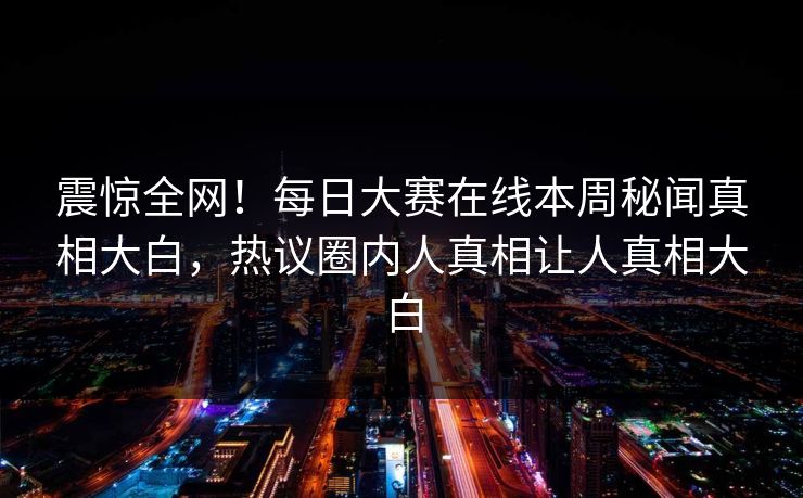 震惊全网！每日大赛在线本周秘闻真相大白，热议圈内人真相让人真相大白