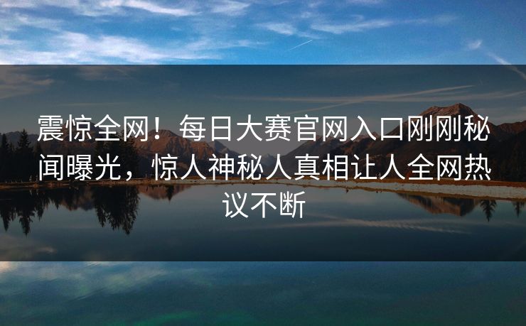 震惊全网！每日大赛官网入口刚刚秘闻曝光，惊人神秘人真相让人全网热议不断