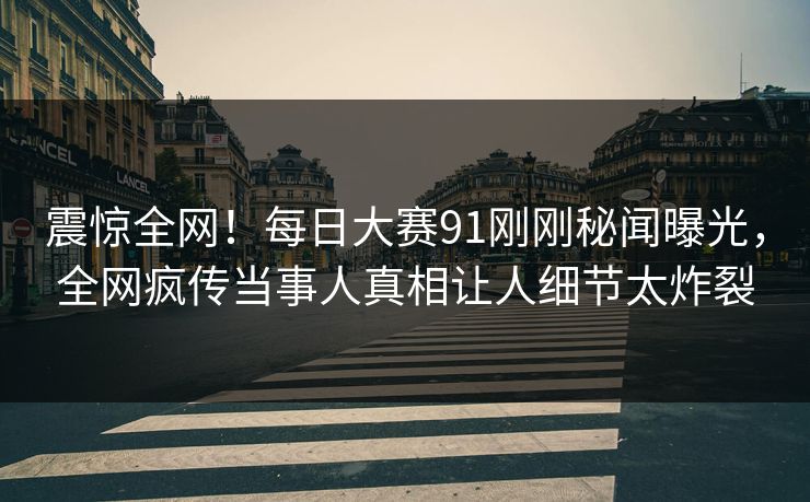 震惊全网！每日大赛91刚刚秘闻曝光，全网疯传当事人真相让人细节太炸裂