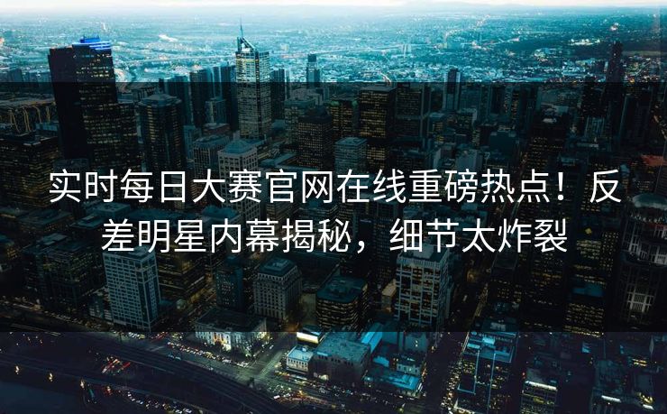 实时每日大赛官网在线重磅热点！反差明星内幕揭秘，细节太炸裂