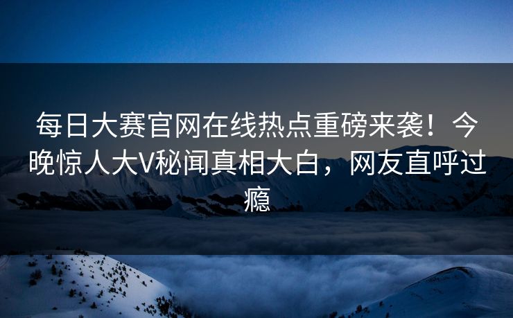 每日大赛官网在线热点重磅来袭！今晚惊人大V秘闻真相大白，网友直呼过瘾