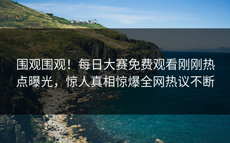 围观围观！每日大赛免费观看刚刚热点曝光，惊人真相惊爆全网热议不断
