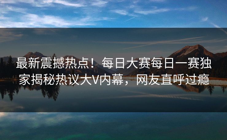 最新震撼热点！每日大赛每日一赛独家揭秘热议大V内幕，网友直呼过瘾