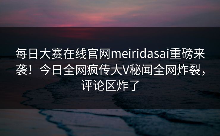 每日大赛在线官网meiridasai重磅来袭！今日全网疯传大V秘闻全网炸裂，评论区炸了