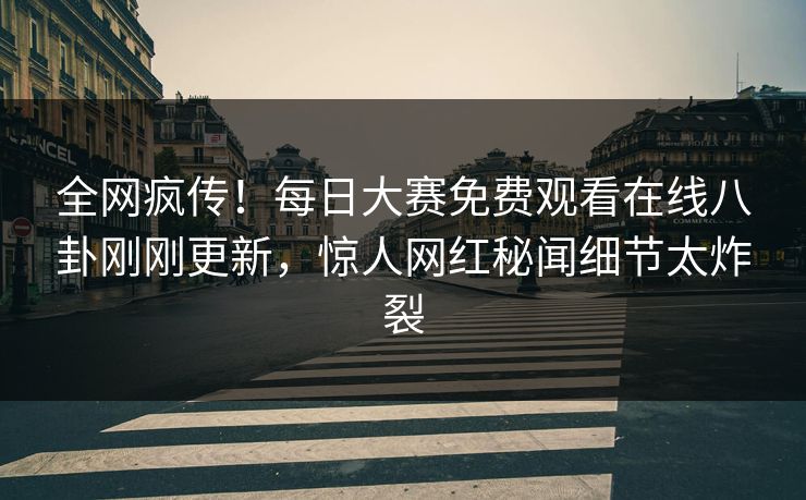 全网疯传！每日大赛免费观看在线八卦刚刚更新，惊人网红秘闻细节太炸裂