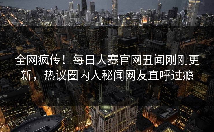 全网疯传！每日大赛官网丑闻刚刚更新，热议圈内人秘闻网友直呼过瘾