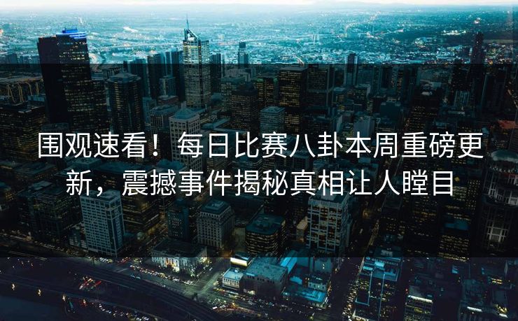 围观速看！每日比赛八卦本周重磅更新，震撼事件揭秘真相让人瞠目