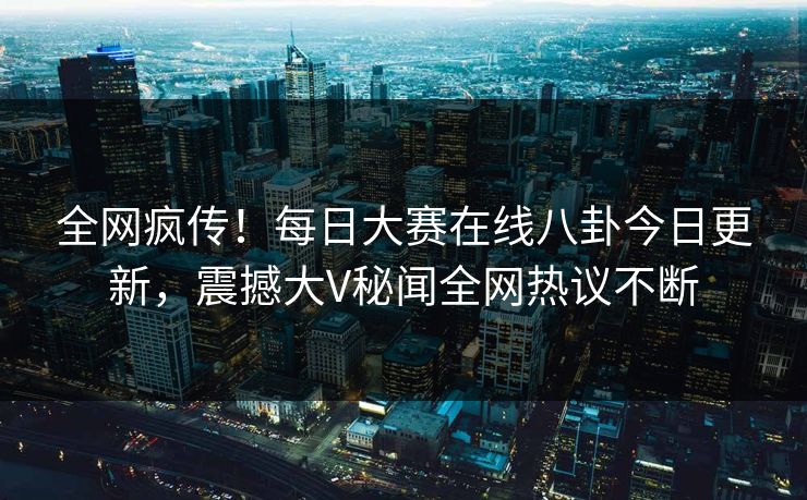 全网疯传！每日大赛在线八卦今日更新，震撼大V秘闻全网热议不断